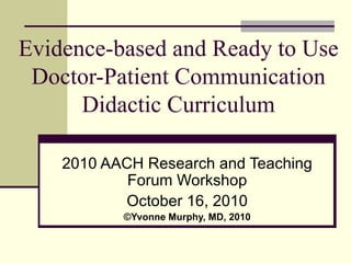 Evidence-based and Ready to Use Doctor-Patient Communication Didactic Curriculum 2010 AACH Research and Teaching Forum Workshop October 16, 2010 © Yvonne Murphy, MD, 2010 