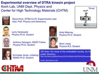 Experimental overview of DTRA kinesin projectKoch Lab, UNM Dept. Physics and Center for High Technology Materials (CHTM) “Kiney” Steve Koch, DTRA Co-PI, Experimental LeadAsst. Prof. Physics and Astronomy Larry HerskowitzPhysics Ph.D. Student Andy Maloney Physics Ph.D. Student Anthony Salvagno, IGERT FellowPhysics Ph.D. Student Brian Josey Physics B.S. Student SJK Note: For most of the embedded movies, try thispublic directory: http://kochlab.org/files/Movies/2010%20Feb%20DTRA%20Presentation Email: sjkoch@unm.edu Emmalee Jones, (rotating)NSMS Ph.D. Student 