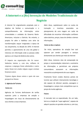 11
A Internet e a (Re) Invenção de Modelos Tradicionais de
Negócio
A Internet foi originalmente projetada com o
objetivo de facilitar a comunicação e o
compartilhamento de informações entre
universidades e unidades do Governo Norte-
Americano, inclusive o Exército. No entanto, o
projeto foi além e habilitou uma série de
transformações sequer imaginadas à época de
seu lançamento, na década de 1970. A Internet
permitiu o aparecimento de uma vila global e
intensiva em informação onde as pessoas estão
apenas a um clique de distância das outras.
O impacto nas organizações não foi menor.
Indústrias inteiras e, com elas, milhares de
empresas e empregos foram substituídos e outros
tantos foram (re) criados (alguns sequer existiam
há poucos anos).
Vejamos alguns desses setores e quais são suas
perspectivas futuras:
1. Agências de Turismo
Como era
Agências de Turismo desfrutavam de tarifas
especiais junto a empresas de aviação e
hospedagem em troca do direcionamento de
seus clientes a essas empresas.
Além disso, capitalizavam sobre os custos de
transação e incerteza associados ao
planejamento de uma viagem em razão da
dificuldade de encontrar informações confiáveis
sobre destinos, preços, taxas de câmbio e demais
informações.
Como se deu a ruptura
De início, operadoras de aviação low cost
optaram por vender passagens e serviços
diretamente aos clientes por meio da Internet
Além disso, inúmeros sites de comparação de
preços e recomendações reduziram a assimetria
de informações e permitiram aos próprios
consumidores acessarem as informações
necessárias ao planejamento de suas viagens.
Finalmente foram criados diversos portais de
turismo que utilizam intensamente tecnologia e
são capazes de oferecer pacotes, passagens e
hospedagens a preços mais competitivos que os
preços de muitas agências.
Futuro
O mercado tem se especializado. De um lado,
tem-se a criação de “super-agências”, capazes de
adquirir pacotes em grandes volumes e, com isso,
 