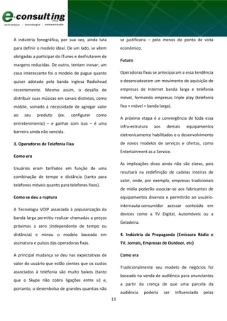 13
A indústria fonográfica, por sua vez, ainda luta
para definir o modelo ideal. De um lado, se vêem
obrigadas a participar do iTunes e desfrutarem de
margens reduzidas. De outro, tentam inovar; um
caso interessante foi o modelo de pague quanto
quiser adotado pela banda inglesa Radiohead
recentemente. Mesmo assim, o desafio de
distribuir suas músicas em canais distintos, como
móbile, somado à necessidade de agregar valor
ao seu produto (ex. configurar como
entretenimento) – e ganhar com isso – é uma
barreira ainda não vencida.
3. Operadoras de Telefonia Fixa
Como era
Usuários eram tarifados em função de uma
combinação de tempo e distância (tanto para
telefones móveis quanto para telefones fixos).
Como se deu a ruptura
A Tecnologia VOIP associada à popularização da
banda larga permitiu realizar chamadas a preços
próximos a zero (independente de tempo ou
distância) e minou o modelo baseado em
assinatura e pulsos das operadoras fixas.
A principal mudança se deu nas expectativas de
valor do usuário que estão cientes que os custos
associados à telefonia são muito baixos (tanto
que o Skype não cobra ligações entre si) e,
portanto, o desembolso de grandes quantias não
se justificaria – pelo menos do ponto de vista
econômico.
Futuro
Operadoras fixas se anteciparam a essa tendência
e desencadearam um movimento de aquisição de
empresas de Internet banda larga e telefonia
móvel, formando empresas triple play (telefonia
fixa + móvel + banda larga).
A próxima etapa é a convergência de toda essa
infra-estrutura aos demais equipamentos
eletronicamente habilitados e o desenvolvimento
de novos modelos de serviços e ofertas, como
Entertainment as a Service.
As implicações disso ainda não são claras, pois
resultará na redefinição de cadeias inteiras de
valor, onde, por exemplo, empresas tradicionais
de mídia poderão associar-se aos fabricantes de
equipamentos diversos e permitirão ao usuário-
internauta-consumidor acessar conteúdo em
devices como a TV Digital, Automóveis ou a
Geladeira.
4. Indústria da Propaganda (Emissora Rádio e
TV, Jornais, Empresas de Outdoor, etc)
Como era
Tradicionalmente seu modelo de negócios foi
baseado na venda de audiência para anunciantes
a partir da crença de que uma parcela da
audiência poderia ser influenciada pelas
 