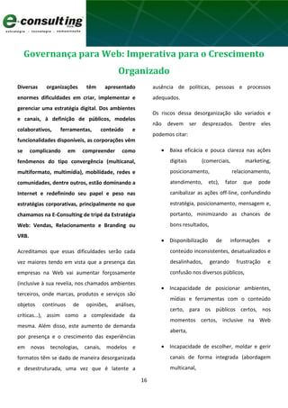 16
Governança para Web: Imperativa para o Crescimento
Organizado
Diversas organizações têm apresentado
enormes dificuldades em criar, implementar e
gerenciar uma estratégia digital. Dos ambientes
e canais, à definição de públicos, modelos
colaborativos, ferramentas, conteúdo e
funcionalidades disponíveis, as corporações vêm
se complicando em compreender como
fenômenos do tipo convergência (multicanal,
multiformato, multimídia), mobilidade, redes e
comunidades, dentre outros, estão dominando a
Internet e redefinindo seu papel e peso nas
estratégias corporativas, principalmente no que
chamamos na E-Consulting de tripé da Estratégia
Web: Vendas, Relacionamento e Branding ou
VRB.
Acreditamos que essas dificuldades serão cada
vez maiores tendo em vista que a presença das
empresas na Web vai aumentar forçosamente
(inclusive à sua revelia, nos chamados ambientes
terceiros, onde marcas, produtos e serviços são
objetos contínuos de opiniões, análises,
críticas...), assim como a complexidade da
mesma. Além disso, este aumento de demanda
por presença e o crescimento das experiências
em novas tecnologias, canais, modelos e
formatos têm se dado de maneira desorganizada
e desestruturada, uma vez que é latente a
ausência de políticas, pessoas e processos
adequados.
Os riscos dessa desorganização são variados e
não devem ser desprezados. Dentre eles
podemos citar:
 Baixa eficácia e pouca clareza nas ações
digitais (comerciais, marketing,
posicionamento, relacionamento,
atendimento, etc), fator que pode
canibalizar as ações off-line, confundindo
estratégia, posicionamento, mensagem e,
portanto, minimizando as chances de
bons resultados,
 Disponibilização de informações e
conteúdo inconsistentes, desatualizados e
desalinhados, gerando frustração e
confusão nos diversos públicos,
 Incapacidade de posicionar ambientes,
mídias e ferramentas com o conteúdo
certo, para os públicos certos, nos
momentos certos, inclusive na Web
aberta,
 Incapacidade de escolher, moldar e gerir
canais de forma integrada (abordagem
multicanal,
 