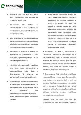 17
 (integração com CRM, etc), associada à
baixa compreensão dos públicos de
interação e seu life cycle,
 Inconsistência nos modelos de
colaboração com os diversos públicos, ora
pouco atrativos, ora pouco interativos, ora
pouco interessantes,
 Baixa capacidade de gerenciar os ciclos de
transacionais de clientes e consumidores,
principalmente em ambientes multimídia
e em relacionamentos continuados,
 Inexistência de métricas e modelos de
mensuração de performance e valor
adequados à gestão corporativa – e não
somente à gestão do canal,
 Indefinição sobre autoridades e padrões,
bem como sobre convocatórias e
responsabilidades entre áreas e
departamentos da empresa (ex.
Marketing e TI ou Marketing e Clientes),
 Riscos de litígio, problemas com segurança
da informação, difamação nas redes 2.0,
presença em Sites de reclamação, gestão
de problemas com
atendimento/trocas/garantias/delivery,
dentre outros fatores ligados às chamadas
liabilities,
 Gestão precária e sem rotina definida (ex.
PDCA), baixa integração com os chassis
operacional da empresa (processos e
modelos de gestão), má gestão de
projetos e iniciativas digitais (ex. PMO),
orçamentos insuficientes, ausência de
accountability clara e reconhecida, pouca
ou nenhuma integração com a estratégia
corporativa, desconexão das metas e
modelos de compensação de empresa e
escolha de tecnologias inadequadas
ajudam a rechear a lista...
A Governança da Web é, similarmente à
Governança Corporativa e à Governança de TI,
um instrumento capaz de fornecer modelos
maduros de resolução destas questões, pois
estabelece como os recursos (pessoas, tempo,
dinheiro, etc) devem ser alocados frente às
estratégias, objetivos e metas traçadas.
A Governança da Web estabelece autoridades,
responsabilidades e regras que são necessárias
para efetivamente gerenciar todo o ciclo de
operação digital da empresa, desde a concepção
até à execução, independente de canais,
ambientes, mídias, ferramentas, funcionalidades,
públicos, conteúdo, formatos, finalidades,
tecnologias e processos ligados.
Podemos dizer, em suma, que uma boa
Governança de Web, em qualquer dimensão
 