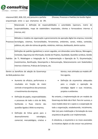 18
relacional (B2C, B2B, C2C, etc) presume a perfeita
orquestração entre o que chamamos de 3Ps
(Pessoas, Processos e Padrões) da Gestão Digital.
Pessoas
Relacionado à definição de responsabilidades e autoridades (sponsors, matriz de
responsabilidades, mapa de stakeholders impactados, clientes e fornecedores internos e
internos, etc)
Processos
Métodos e modelos de organização e gerenciamento da operação digital da empresa, incluindo
tecnologias, sistemas, funcionalidades, ferramentas, ambientes, canais, mídias, conteúdo,
públicos, etc, além de rotinas de gestão, relatórios, métricas, dashboards, dentre outros.
Padrões
Definições de padrões (guidelines) a serem seguidos, em dimensões como Marcas, Mensagem,
Conteúdo, Segurança da Informação, Gestão de Projetos, Qualidade, Questões Jurídicas, Gestão
de TI, Modelagem e Integração de TI, Implementação e Operação de TI, Orçamentação,
Investimentos, Bonificação, Desempenho e Remuneração, Relacionamento com Stakeholders
Internos e Externos, Práticas de Compras, etc.
Dentre os benefícios de adoção da Governança
da Web podemos citar:
 Aumento da eficácia, performance e
resultados em função de maior
controle e transparência dos processos
e investimentos da empresa,
 Definição de papéis, responsabilidades
e processos de todo o ciclo de Web,
facilitando o fluxo interno das
questões ligadas à Web na empresa,
 Definição de linhas gerais para o
desenvolvimento estratégico,
comercial, mercadológico, criativo e
técnico, mais alinhados ao modelo off-
line vigente,
 Definição de orçamentos adequados
para a criação e operação da
estratégia digital e suas iniciativas,
projetos e ambientes.
No entanto, a implementação de um modelo de
Governaça da Web não é fácil. Para ter sucesso, o
novo modelo deve ter o apoio e a cooperação de
toda a organização, estabelecendo, inicialmente,
líder (es) para mobilização e formatação da nova
arquitetura de gestão a ser implementada.
A relevância, o orçamento e os riscos associados
às iniciativas digitais só vão crescer nos próximos
 