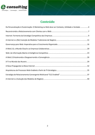 2
Conteúdo
Da Personalização à Clusterização: O Marketing na Web deve ser Contexto, Utilidade e Verdade ................4
Reconstruindo o Relacionamento com Clientes com a Web ............................................................................7
Internet: Fermento da Estratégia Competitiva das Empresas...........................................................................9
A Internet e a (Re) Invenção de Modelos Tradicionais de Negócio.................................................................11
Governança para Web: Imperativa para o Crescimento Organizado..............................................................16
A Web 2.0, o Mundo Cloud e as Empresas Colaborativas...............................................................................20
Web: da Informação Aberta à Inteligência Competitiva .................................................................................23
A Web 2.0 Acelerando e Desgovernando a Convergência ..............................................................................26
A TI no Mundo das Nuvens..............................................................................................................................29
A Nova Propaganda na Nova Internet .............................................................................................................32
Arquiteturas de Processos Web-Enabled a Partir da TI Estratégica................................................................35
Estratégia de Relacionamento Convergente Multicanal “CLC Enabled”.........................................................37
A Internet e a Evolução dos Modelos de Negócio...........................................................................................40
 