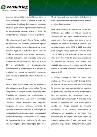 21
bloquear comunicadores instantâneos, como o
MSN Messenger, surgiu o Twitter e, com ele,
novas dores de cabeça. Em breve, as empresas
decidirão que o melhor é gerenciar essa demanda
de comunicação pessoal, usá-la a favor do
colaborador e da empresa, ao invés de proibi-la.
Não há como ser de outra forma. Novas versões
de aplicativos de escritório prometem ligação
com redes sociais, como o Facebook ou o que
existir de hype até lá. Softwares de voz sobre IP
(VoIP) se misturam com instant messengers,
mashups começam a ser encarados como uma
nova camada na infra-estrutura de TI, etc. A Web
2.0 é distribuída em armazenamento,
processamento e disseminação. É o mundo da
produção em massa de conteúdo usando-se
como insumo o conteúdo alheio misturado ao
próprio.
2.0 é a nova bolha nesse ramo de internet e
informática que vive de sucessivas bolhas. Para as
companhias, a adoção dessas novidades com
finalidade de business (de produtividade a
vendas) é lenta ainda. Mas, com as demandas
crescentes sobre ampliação dos negócios,
conquista de novos clientes, aumento da
colaboração entre funcionários e a utilização de
meios ecologicamente sustentáveis (menos papel
e menos hardware), não há como não ter certeza
da concretização dessa tendência. Se não para
uma automação de processos braçais, como foi a
TI até hoje, será para aumentar a distribuição e
coleta de conhecimento para otimizar os afazeres
e rotinas da companhia.
Hoje, vemos apenas um aparato de tecnologias
dinâmicas que podem ou não ser usadas na
automatização de algum processo dentro das
corporações. Com o passar dos anos, e com a
chegada da chamada Geração Y (formada por
pessoas nascidas entre 1978 e 1994, precedida
pela Geração “baby boomers", nascida entre
1945 e 1961, e pela a Geração X, nascida entre
1962 e 1977) ao reino das atividades gerenciais e
ao mercado de consumo, esse quadro será
mudado aos poucos. É o mesmo caminho que
tomou a Internet comercial durante toda a
década de 90.
É possível enxergar a Web 2.0 como uma
evolução do “faça-você-mesmo”. Em vez de kits
de mecânica e marcenaria, essa nova onda provê
ferramentas para que o consumidor se aproxime
do produto de consumo e o ajude a transformar
em um produto do consumidor, para o
consumidor, pelo consumidor. A empresa, meio
criativo e produtivo para isso, ganha com a
adesão de “força especial de trabalho
qualificado” – os usuários “construtores e
refinadores de produtos e serviços”. Essa
transformação da empresa em redes amplas de
trabalho colaborativo é algo que ainda está
ganhando corpo nos dias de hoje e veremos, com
 