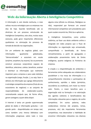 23
Web: da Informação Aberta à Inteligência Competitiva
A informação é, sem dúvida nenhuma, o mais
valioso recurso estratégico para as empresas nos
dias de hoje. Quando beneficiada sob as
diretrizes de um processo estruturado de
Inteligência Competitiva, este ativo, muitas vezes
exclusivo, pode gerar importantes diferenciais
qualitativos na otimização do processo de
tomada de decisão nas organizações.
Em um ambiente de negócios global, com
informações igualmente globalizadas,
“democratizadas” e acessíveis em escala
(anytime, anywhere, by anyone), faz-se premente
construir processos corporativos capazes de
identificar, selecionar, coletar, beneficiar, analisar
e distribuir as informações que realmente
importam para a empresa e para cada indivíduo
na organização (cargo, função...), ou seja, fazer o
delivery da informação que agrega efetivamente
à estratégia competitiva da empresa (fruto de seu
ecossistema de negócios) e ao conjunto de
responsabilidades do colaborador-usuário,
racionalizando outputs que, de forma eficaz,
gerem vantagens a quem deles dispor.
A Internet é tanto um grande supermercado
global de dados e informações gratuitas – em
grande parte - disponibilizadas em tempo real,
como também uma imensa biblioteca com
informações pregressas sobre tudo e mais
alguma coisa (oficiais ou oficiosas, fidedignas ou
não), responsável por fornecer um arsenal
informacional competitivo sem precedentes para
quem souber encontrá-las, filtrá-las e aplicá-las.
A Inteligência Competitiva, como prática
sistêmica, ao fazer uso deste ambiente online e
integrado em redes propicia que o fluxo de
informações na organização seja armazenado,
compartilhado e beneficiado, de forma
retroalimentativa, a partir de agregações e
colaborações provenientes tanto de fontes
endógenas, quanto exógenas às fronteiras da
empresa.
A criação e a disponibilização de ambientes e
ferramentas online adequadas aos colaboradores
possibilitam a rica troca de informações e o
compartilhamento interativo e participativo de
conhecimento, opiniões e dados (primários,
secundários ou analíticos), com maior ou menor
valor. Porém, o maior benefício para a
organização está na formação e na valorização
dos agentes coletores e beneficiadores das
informações relevantes para o negócio, de cunho
competitivo. Em outras palavras, redes
colaborativas internas (de projetos, temas,
processos, etc) são importantes ferramentas
competitivas; mas desenvolver a habilidade de
encontrar informações relevantes nos diversos
 