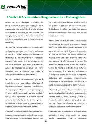 26
A Web 2.0 Acelerando e Desgovernando a Convergência
A Web 2.0, termo criado por Tim O’Reilly, não
traz quase nenhum paradigma tecnológico novo,
mas aponta para o conceito de ampla troca de
informações e colaboração dos usuários dos
serviços, sem, contudo, demandar uma infra-
estrutura proprietária para o fornecimento de
conteúdo.
Na Web 2.0, diferentemente da infra-estrutura
conhecida, o conteúdo vem de todos os lugares,
de dentro ou fora da empresa, de fornecedores
tradicionais ou de consumidores e parceiros de
negócio. Pode, inclusive, vir de um agente, em
um lugar qualquer, que nunca participou da
cadeia de negócios da empresa. São novas
fronteiras para a inovação que estão se
apresentando para serem conquistadas.
Há uma miríade de ferramentas que estão
invadindo as empresas e estão no rol da Web 2.0.
Algumas empresas barram seu uso, sob a alcunha
da segurança da informação e da governança de
TI, mas, a todo o momento, surgem novidades
que burlam a vigilância da TI e servem de novo
canal de comunicação e interatividade para os
funcionários e destes com os diversos agentes
externos, inclusive concorrentes e clientes.
Exemplo? Quando as companhias aprenderam a
bloquear os comunicadores instantâneos, como o
MSN Messenger, o microblogging Twitter, feito
em HTML, surgiu para acentuar a dor de cabeça
dos gestores corporativos. Em breve, as empresas
decidirão que o melhor é gerenciar com alguma
liberdade essa demanda de comunicação pessoal
em vez de proibi-la.
Não há como ser de outra forma. Novas versões
de aplicativos de escritório prometem ligação
direta com redes sociais, como o Facebook ou o
que existir de hype até lá. Softwares de voz sobre
IP (VoIP) se misturam com instant messengers,
mashups começam a ser encarados como uma
nova camada na infra-estrutura de TI, etc. É o
mundo da produção em massa de conteúdo,
usando de insumo o conteúdo alheio misturado
com o próprio. É a Web 2.0 acelerando a
convergência, dando-lhe finalidade e propósito,
traduzidos por conteúdo, entretenimento,
conhecimento, relacionamento, colaboração e
outras tantas atividades nobres do ser-humano.
A Web 2.0 é, no final do dia, o fermento da nova
bolha causada pela convergência agressiva entre
internet, telecom, mídia, tecnologia, conteúdo,
entretenimento e negócios... convergência essa
que, no fundo, se alimenta de estourar a
sucessivas bolhas que ela mesma incentiva.
Entretanto, para as companhias, a adoção dessas
novidades é ainda lenta; porém por pouco
tempo, acreditamos. Com as demandas
 