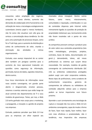 27
crescentes sobre ampliação dos negócios,
conquista de novos clientes, aumento das
demandas de colaboração entre funcionários e da
utilização de meios e tecnologias ecologicamente
sustentáveis (menos papel e menos hardware),
não há como não visualizar com alto grau de
certeza a concretização dessa tendência. Se não
para uma automação de processos braçais, como
foi a TI até hoje, para o aumento da distribuição e
coleta de conhecimento de valor, visando a
otimização das atividades e rotinas
organizacionais.
Contudo, esse avanço impossível de se conter
abre também um perigoso caminho para o
aumento do risco operacional traduzido em
questões como segurança da informação,
permissão, bancos de dados, segredos industriais,
dentre outros.
Essa troca intermitente de informações nesse
novo cenário convergente, em grande parte
aberto e desgovernado, envolve pessoas,
sistemas e eventos externos que estão longe do
atual controle dos departamentos de TI e seus
modelos de governança. Talvez, por isso, a Web
2.0 tenha ganhado mais corpo para o marketing,
a propaganda, a inovação e a gestão de projetos
nas empresas.
Contudo, podemos perceber que Web 2.0 traz
para as empresas um olhar especial aos
chamados ativos intangível. Dentre outros
fatores, como marca, relacionamento,
comunidades e reputação, a distribuição e o uso
de conteúdos dispersos pela Internet estão
intimamente ligados às questões de proteção da
propriedade intelectual, que, tecnicamente ainda
não foram resolvidas sob o ponto de vista
jurídico.
As companhias precisam começar a produzir juízo
de valor sobre seus conteúdos proprietários (tais
como metodologias, princípios, projetos,
contratos, bases de dados, documentações em
geral...); demandando, talvez, até novos
profissionais ou sistemas que surjam dessa
necessidade. Por exemplo, modelos de gestão
convergente do conhecimento distribuído (GC
2.0) ou ambientes colaborativos protegidos
podem surgir com valor corporativo evidente.
Novos tipos de profissionais, como curadores de
conhecimento corporativo, gestores de
componentes de softwares ou validadores de
conteúdo adquirido valioso para a empresa
podem se tornar importantes num futuro
próximo.
Aprender a usar corretamente uma tecnologia de
ruptura e inovação tão rica como a Web 2.0 em
ambientes convergentes, capaz de mudar a forma
de fazer, fazer mais rápido, fazer melhor, fazer
com mais eficiência e produtividade, não é
tendência, mas imperativo das empresas
 