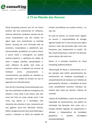 29
A TI no Mundo das Nuvens
Cloud Computing presume que em um futuro
próximo não mais precisaremos ter softwares,
sistemas, aplicativos, hardwares, arquivos etc em
nossos computadores, pois eles estarão em
algum lugar, mais precisamente na chamada
Nuvem, formada por uma intrincada rede de
servidores, computadores e plataformas que,
interconectadas, possibilitam ao usuário comum
o acesso móvel e convergente, em padrão
anytime-anywhere, a aplicativos de edição de
texto e imagem, planilhas, apresentações, e-
mails, softwares de gestão, bem como ao
usufruto remoto e on-demand de recursos de
hardware (como processamento e
armazenamento, que poderão ser utilizados ou
acessados num modelo de serviços em que se
paga pelo uso e não pela posse).
Para nós da E-Consulting, Cloud Computing é uma
das mais importantes tendências emergentes nos
próximo 2 anos, tanto é que entrou, este ano,
como Hot Tech em nosso estudo anual 7 Hot
Techs, que aponta as 7 tecnologias mais
relevantes dos próximos 2 anos. Justamente por
isso, gigantes como Sun, Microsoft, Amazon,
Nokia e Google procuram fazer parte deste jogo e
assumir a dianteira na oferta de modelos de
serviços cost-effective aos usuários comuns... ou
seja, nós.
Na visão do Gartner, no mundo Cloud “alguém
vai assumir a responsabilidade de entregar
algumas funções de TI como serviços para alguns
clientes e estes não precisarão saber como elas
funcionam, pois simplesmente as usarão”. De
fato, Cloud Computing e a visão de TI on-demand,
como serviços, têm tudo a ver.
Dentre os 3 principais benefícios do Cloud
Computing, podemos destacar:
-Maximização de Ativos e Investimentos em TI,
por exemplo, pelo melhor aproveitamento dos
investimentos em hardware (consolidação e
compartilhamento de hardware com métodos de
gerenciamento eficiente e localidades de baixo
custo, possibilitando economia individual aos
usuários pelo rateio por diversos, milhares de
usuários),
-Ganhos de Flexibilidade, a partir do aumento da
capacidade de processamento, que poderá ser
contratada sob demanda, bem como com a
entrega imediata upgrades de equipamentos e
software e independência de localidades
geográficas e padrões tecnológicos
(interoperabilidade).
 