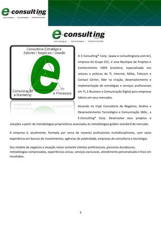 3
A E-Consulting® Corp. (www.e-consultingcorp.com.br),
empresa do Grupo ECC, é uma Boutique de Projetos e
Conhecimento 100% brasileira, especializada nos
setores e práticas de TI, Internet, Mídia, Telecom e
Contact Center, líder na criação, desenvolvimento e
implementação de estratégias e serviços profissionais
em TI, E-Business e Comunicação Digital para empresas
líderes em seus mercados.
Atuando no tripé Consultoria de Negócios, Análise e
Desenvolvimento Tecnológico e Comunicação 360o., a
E-Consulting® Corp. Desenvolve seus projetos e
soluções a partir de metodologias proprietárias associadas às metodologias golden-standard de mercado.
A empresa é, atualmente, formada por cerca de noventa profissionais multidisciplinares, com vasta
experiência em bancos de investimentos, agências de publicidade, empresas de consultoria e tecnologia.
Seu modelo de negócios e atuação reúne somente clientes preferenciais, parcerias duradouras,
metodologias comprovadas, experiências únicas, serviços exclusivos, atendimento personalizado e foco em
resultados.
 