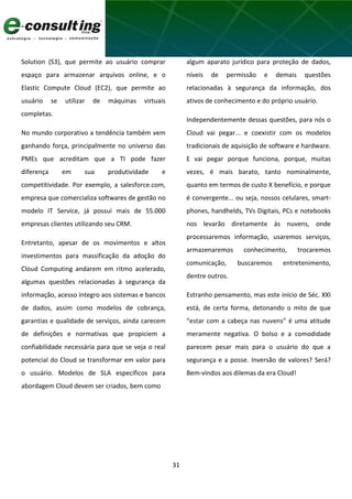 31
Solution (S3), que permite ao usuário comprar
espaço para armazenar arquivos online, e o
Elastic Compute Cloud (EC2), que permite ao
usuário se utilizar de máquinas virtuais
completas.
No mundo corporativo a tendência também vem
ganhando força, principalmente no universo das
PMEs que acreditam que a TI pode fazer
diferença em sua produtividade e
competitividade. Por exemplo, a salesforce.com,
empresa que comercializa softwares de gestão no
modelo IT Service, já possui mais de 55.000
empresas clientes utilizando seu CRM.
Entretanto, apesar de os movimentos e altos
investimentos para massificação da adoção do
Cloud Computing andarem em ritmo acelerado,
algumas questões relacionadas à segurança da
informação, acesso íntegro aos sistemas e bancos
de dados, assim como modelos de cobrança,
garantias e qualidade de serviços, ainda carecem
de definições e normativas que propiciem a
confiabilidade necessária para que se veja o real
potencial do Cloud se transformar em valor para
o usuário. Modelos de SLA específicos para
abordagem Cloud devem ser criados, bem como
algum aparato jurídico para proteção de dados,
níveis de permissão e demais questões
relacionadas à segurança da informação, dos
ativos de conhecimento e do próprio usuário.
Independentemente dessas questões, para nós o
Cloud vai pegar... e coexistir com os modelos
tradicionais de aquisição de software e hardware.
E vai pegar porque funciona, porque, muitas
vezes, é mais barato, tanto nominalmente,
quanto em termos de custo X benefício, e porque
é convergente... ou seja, nossos celulares, smart-
phones, handhelds, TVs Digitais, PCs e notebooks
nos levarão diretamente às nuvens, onde
processaremos informação, usaremos serviços,
armazenaremos conhecimento, trocaremos
comunicação, buscaremos entretenimento,
dentre outros.
Estranho pensamento, mas este início de Séc. XXI
está, de certa forma, detonando o mito de que
“estar com a cabeça nas nuvens” é uma atitude
meramente negativa. O bolso e a comodidade
parecem pesar mais para o usuário do que a
segurança e a posse. Inversão de valores? Será?
Bem-vindos aos dilemas da era Cloud!
 