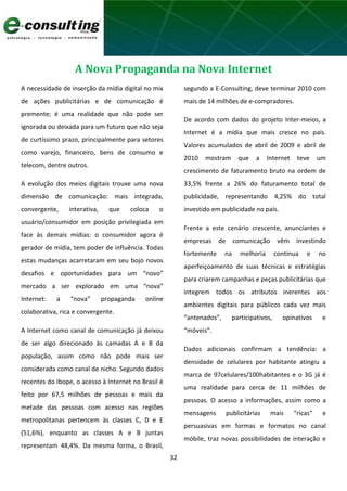32
A Nova Propaganda na Nova Internet
A necessidade de inserção da mídia digital no mix
de ações publicitárias e de comunicação é
premente; é uma realidade que não pode ser
ignorada ou deixada para um futuro que não seja
de curtíssimo prazo, principalmente para setores
como varejo, financeiro, bens de consumo e
telecom, dentre outros.
A evolução dos meios digitais trouxe uma nova
dimensão de comunicação: mais integrada,
convergente, interativa, que coloca o
usuário/consumidor em posição privilegiada em
face às demais mídias: o consumidor agora é
gerador de mídia, tem poder de influência. Todas
estas mudanças acarretaram em seu bojo novos
desafios e oportunidades para um “novo”
mercado a ser explorado em uma “nova”
Internet: a “nova” propaganda online
colaborativa, rica e convergente.
A Internet como canal de comunicação já deixou
de ser algo direcionado às camadas A e B da
população, assim como não pode mais ser
considerada como canal de nicho. Segundo dados
recentes do Ibope, o acesso à Internet no Brasil é
feito por 67,5 milhões de pessoas e mais da
metade das pessoas com acesso nas regiões
metropolitanas pertencem às classes C, D e E
(51,6%), enquanto as classes A e B juntas
representam 48,4%. Da mesma forma, o Brasil,
segundo a E-Consulting, deve terminar 2010 com
mais de 14 milhões de e-compradores.
De acordo com dados do projeto Inter-meios, a
Internet é a mídia que mais cresce no país.
Valores acumulados de abril de 2009 e abril de
2010 mostram que a Internet teve um
crescimento de faturamento bruto na ordem de
33,5% frente a 26% do faturamento total de
publicidade, representando 4,25% do total
investido em publicidade no país.
Frente a este cenário crescente, anunciantes e
empresas de comunicação vêm investindo
fortemente na melhoria contínua e no
aperfeiçoamento de suas técnicas e estratégias
para criarem campanhas e peças publicitárias que
integrem todos os atributos inerentes aos
ambientes digitais para públicos cada vez mais
“antenados”, participativos, opinativos e
“móveis”.
Dados adicionais confirmam a tendência: a
densidade de celulares por habitante atingiu a
marca de 97celulares/100habitantes e o 3G já é
uma realidade para cerca de 11 milhões de
pessoas. O acesso a informações, assim como a
mensagens publicitárias mais “ricas“ e
persuasivas em formas e formatos no canal
móbile, traz novas possibilidades de interação e
 