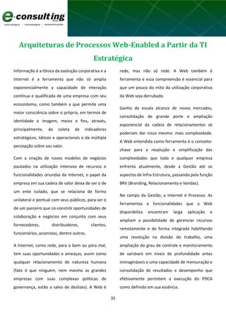 35
Arquiteturas de Processos Web-Enabled a Partir da TI
Estratégica
Informação é a tônica da evolução corporativa e a
Internet é a ferramenta que não só amplia
exponencialmente a capacidade de interação
contínua e qualificada de uma empresa com seu
ecossistema, como também a que permite uma
maior consciência sobre si própria, em termos de
identidade e imagem, meios e fins, através,
principalmente, da coleta de indicadores
estratégicos, táticos e operacionais e da múltipla
percepção sobre seu valor.
Com a criação de novos modelos de negócios
pautados na utilização intensiva de recursos e
funcionalidades oriundas da Internet, o papel da
empresa em sua cadeia de valor deixa de ser o de
um ente isolado, que se relaciona de forma
unilateral e pontual com seus públicos, para ser o
de um parceiro que co-constrói oportunidades de
colaboração e negócios em conjunto com seus
fornecedores, distribuidores, clientes,
funcionários, acionistas, dentre outros.
A Internet, como rede, para o bem ou para mal,
tem suas oportunidades e ameaças, assim como
qualquer relacionamento de natureza humana
(fato é que ninguém, nem mesmo as grandes
empresas com suas complexas políticas de
governança, estão a salvo de deslizes). A Web é
rede, mas não só rede. A Web também é
ferramenta e essa compreensão é essencial para
que um pouco do mito da utilização corporativa
da Web seja derrubado.
Ganho de escala alcance de novos mercados,
consolidação de grande porte e ampliação
exponencial da cadeia de relacionamentos só
poderiam dar nisso mesmo: mais complexidade.
A Web entendida como ferramenta é o conceito-
chave para a resolução e simplificação das
complexidades que toda e qualquer empresa
enfrenta atualmente, desde a Gestão até os
aspectos de Infra-Estrutura, passando pela função
BRV (Branding, Relacionamento e Vendas).
No campo da Gestão, a Internet é Processo. As
ferramentas e funcionalidades que a Web
disponibiliza encontram larga aplicação e
ampliam a possibilidade de gerenciar recursos
remotamente e de forma integrada habilitando
uma revolução na divisão do trabalho, uma
ampliação do grau de controle e monitoramento
de variáveis em níveis de profundidade antes
inimagináveis e uma capacidade de mensuração e
consolidação de resultados e desempenho que
efetivamente permitem a execução do PDCA
como definido em sua essência.
 