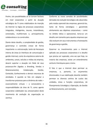 36
Porém, tais possibilidades só se tornam factíveis
em nível corporativo a partir da atuação
estratégica da TI como viabilizadora da inserção
da Internet na lógica de processos corporativos
integrados, inteligentes, neurais, instantâneos,
conectados, multiformato e, principalmente,
colaborativos e co-construídos.
Diante deste desafio, a complexidade de gestão,
governança e controles cresce de forma
importante e a estruturação, tanto da hierarquia
interna de áreas (e interfaces de comunicação e
gestão internas), como da arquitetura externa de
ambientes, canais, veículos e mídias da empresa,
deverá suportar a atuação em Rede de seus
processos-fim (ligados a Branding, Vendas e
Relacionamento), Colaboração, Gestão,
Conteúdo, Conhecimento e demais naturezas de
atividades. E quando se fala em adaptar e
transformar processos para a dinâmica de redes –
essencialmente virtuais – a convocatória e
responsabilidades da área de TI, como agente
corporativo viabilizador (ou atravancador) deste
movimento de evolução da organização se
acentua.
Conforme as novas camadas de possibilidades
derivadas da evolução tecnológica são absorvidas
pelo modus operandi das empresas, gerenciá-las,
tanto de forma estratégica – garantindo
alinhamento aos objetivos corporativos – como
no âmbito tático e operacional, torna-se um
desafio sem tamanho para aquelas empresas que
não evoluem em seus instrumentos e frameworks
de governança e gestão.
Governar os investimentos para a Internet
aplicada aos processos corporativos é o desafio
que precisa ser superado, uma vez que hoje, na
maioria das empresas, existe um entendimento
vertical e hierárquico para o tema.
O fato é que a Internet deve permear as
empresas, e, portanto, os orçamentos
direcionados à sua viabilização deverão também
permear os diversos centros de custos das
unidades, áreas e funções corporativas, do
Planejamento Estratégico à Operação, da Gestão
ao Relacionamento, sem restrições.
 