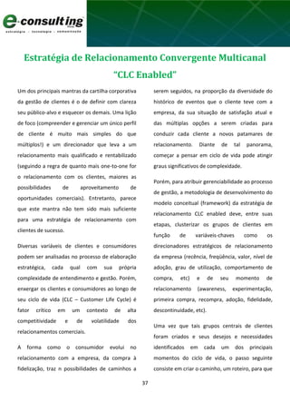 37
Estratégia de Relacionamento Convergente Multicanal
“CLC Enabled”
Um dos principais mantras da cartilha corporativa
da gestão de clientes é o de definir com clareza
seu público-alvo e esquecer os demais. Uma lição
de foco (compreender e gerenciar um único perfil
de cliente é muito mais simples do que
múltiplos!) e um direcionador que leva a um
relacionamento mais qualificado e rentabilizado
(seguindo a regra de quanto mais one-to-one for
o relacionamento com os clientes, maiores as
possibilidades de aproveitamento de
oportunidades comerciais). Entretanto, parece
que este mantra não tem sido mais suficiente
para uma estratégia de relacionamento com
clientes de sucesso.
Diversas variáveis de clientes e consumidores
podem ser analisadas no processo de elaboração
estratégica, cada qual com sua própria
complexidade de entendimento e gestão. Porém,
enxergar os clientes e consumidores ao longo de
seu ciclo de vida (CLC – Customer Life Cycle) é
fator crítico em um contexto de alta
competitividade e de volatilidade dos
relacionamentos comerciais.
A forma como o consumidor evolui no
relacionamento com a empresa, da compra à
fidelização, traz n possibilidades de caminhos a
serem seguidos, na proporção da diversidade do
histórico de eventos que o cliente teve com a
empresa, da sua situação de satisfação atual e
das múltiplas opções a serem criadas para
conduzir cada cliente a novos patamares de
relacionamento. Diante de tal panorama,
começar a pensar em ciclo de vida pode atingir
graus significativos de complexidade.
Porém, para atribuir gerenciabilidade ao processo
de gestão, a metodologia de desenvolvimento do
modelo conceitual (framework) da estratégia de
relacionamento CLC enabled deve, entre suas
etapas, clusterizar os grupos de clientes em
função de variáveis-chaves como os
direcionadores estratégicos de relacionamento
da empresa (recência, freqüência, valor, nível de
adoção, grau de utilização, comportamento de
compra, etc) e de seu momento de
relacionamento (awareness, experimentação,
primeira compra, recompra, adoção, fidelidade,
descontinuidade, etc).
Uma vez que tais grupos centrais de clientes
foram criados e seus desejos e necessidades
identificados em cada um dos principais
momentos do ciclo de vida, o passo seguinte
consiste em criar o caminho, um roteiro, para que
 