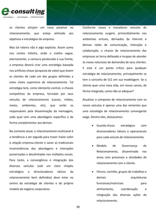 38
os clientes atinjam um novo patamar no
relacionamento, que esteja alinhado aos
objetivos e estratégias da empresa.
Mas tal roteiro não é algo explícito. Assim como
nos contos infantis, onde o coelho segue,
eternamente, a cenoura pendurada à sua frente,
a empresa deverá criar uma estratégia baseada
nos artifícios-chave (proposta de valor) que levem
os clientes de cada um dos grupos definidos a
estes níveis superiores de relacionamento. Tal
estratégia terá, como elemento central, o chassis
competitivo da empresa, formado por seus
veículos de relacionamento (canais, mídias,
meios, ambientes, etc), que serão os
responsáveis pela disseminação da mensagem,
cada qual com uma abordagem específica e de
forma complementar aos demais.
No contexto atual, o relacionamento multicanal é
a tendência a ser seguida para trazer maior valor
à relação empresa-cliente e sanar as tradicionais
inconsistências das abordagens e interações
pulverizadas e desalinhadas nos múltiplos canais.
Para tanto, a convergência e integração dos
diversos veículos (sob um claro chapéu
estratégico e direcionadores táticos de
relacionamento bem definidos) deve estar no
centro da estratégia de clientes e do próprio
modelo de negócio corporativo.
Conforme novos e inovadores veículos de
relacionamento surgem, primordialmente nos
ambientes virtuais, derivados da Internet e
demais redes de comunicação, interação e
colaboração, o chassis de relacionamento das
empresas se torna defasado e incapaz de atender
às novas naturezas de demandas de seus clientes.
E este é um ponto crítico para qualquer
estratégia de relacionamento, principalmente se
tem o conceito de CLC em sua modelagem. Se o
cliente quer uma nova vida, em novos canais, de
forma integrada, como não se adequar?
Atualizar o composto de relacionamento com os
novos veículos é apenas uma das vertentes que
uma estratégia de relacionamento convergente
exige. Dentre eles, destacamos:
 Guarda-chuva estratégico com
direcionadores táticos e operacionais
para cada veículo de relacionamento.
 Modelo de Governança do
Relacionamento, disseminado nas
áreas com processos e atividades de
relacionamento com o cliente.
 Fóruns, comitês, grupos de trabalhos e
demais arquiteturas
funcionais/matriciais para
alinhamento, coordenação e
integração das diversas ações de
relacionamento.
 