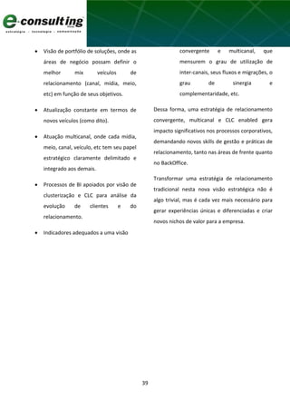 39
 Visão de portfólio de soluções, onde as
áreas de negócio possam definir o
melhor mix veículos de
relacionamento (canal, mídia, meio,
etc) em função de seus objetivos.
 Atualização constante em termos de
novos veículos (como dito).
 Atuação multicanal, onde cada mídia,
meio, canal, veículo, etc tem seu papel
estratégico claramente delimitado e
integrado aos demais.
 Processos de BI apoiados por visão de
clusterização e CLC para análise da
evolução de clientes e do
relacionamento.
 Indicadores adequados a uma visão
convergente e multicanal, que
mensurem o grau de utilização de
inter-canais, seus fluxos e migrações, o
grau de sinergia e
complementaridade, etc.
Dessa forma, uma estratégia de relacionamento
convergente, multicanal e CLC enabled gera
impacto significativos nos processos corporativos,
demandando novos skills de gestão e práticas de
relacionamento, tanto nas áreas de frente quanto
no BackOffice.
Transformar uma estratégia de relacionamento
tradicional nesta nova visão estratégica não é
algo trivial, mas é cada vez mais necessário para
gerar experiências únicas e diferenciadas e criar
novos nichos de valor para a empresa.
 