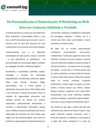 4
Da Personalização à Clusterização: O Marketing na Web
deve ser Contexto, Utilidade e Verdade
A Internet permite os acessos aos mais diferentes
Sites, Ambientes e Comunidades Online e, com
isso, o perfil das pessoas que acessam e usam a
Internet varia do mais alto executivo de uma
multinacional a um aluno de uma escola estadual.
Compreendendo isso, e as diferentes
necessidades de cada usuário, nasceu o conceito
– e, por decorrência, as plataformas - de
personalização da comunicação digital e também
da navegação nos Sites e Ambientes Digitais.
Atualmente, a quantidade, qualidade, origem,
variedade e formato da informação
disponibilizada nos diferentes ambientes digitais
(Sites, Lojas Virtuais, Intranets, Blogs,
Comunidades, etc) é muito grande e,
obviamente, boa parte dessas informações passa
a ser inútil para a maioria de pessoas. Claro, os
modelos de segmentação presumem uma
redução sensível no volume de usuários
impactados, potencialmente direcionados e
sensíveis à determinada informação, porque
esses modelos incorporam parâmetros de corte e
organização de universos, tais como idade, sexo,
região, etc. No marketing digital, assim como no
tradicional, segmentação é fundamental porque é
sinal de foco, relevância, inteligência e otimização
de mensagens, impactos e efeitos. Isso é o
mesmo que dizer maior assertividade e maior
conversão a menores custos.
Na Web 2.0, no mundo interconectado
multidevice, multi-ambiente, muti-usuário,
multiformato e multicanal, segmentar não é mais
suficiente. Pessoas se tornam avatares. Usuários
assumem diferentes chapéus ao mesmo tempo. A
famosa lei da física – um corpo só em um só lugar
do espaço – cai por terra. A mesma pessoa está
em vários ambientes, às vezes sendo ela mesma,
às vezes sendo outra pessoa. Diferentes pessoas
estão no mesmo ambiente, ocupando
exatamente o mesmo lugar no espaço, às vezes
sendo a mesma pessoa (ou melhor, avatar).
Mapear, trackear e organizar isso é muito difícil.
Compreender mais ainda. Identificar padrões,
encontrar soluções e aproveitar oportunidades...
bem isso é o que se espera do Marketing, não é?
No mundo em que logs e senhas não são mais
suficientes para determinar quem é quem e que
papel interpreta naquele momento, rever a
forma de organizar os indivíduos e seus grupos é
a saída mais óbvia. Clusterizar é o nome da
 