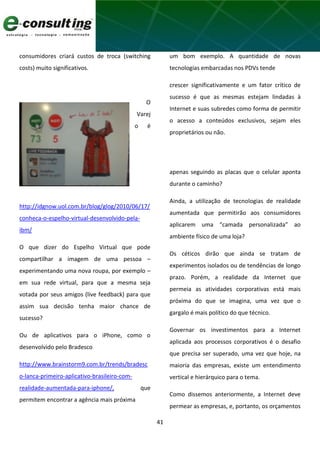 41
consumidores criará custos de troca (switching
costs) muito significativos.
O
Varej
o é
um bom exemplo. A quantidade de novas
tecnologias embarcadas nos PDVs tende
crescer significativamente e um fator crítico de
sucesso é que as mesmas estejam lindadas à
Internet e suas subredes como forma de permitir
o acesso a conteúdos exclusivos, sejam eles
proprietários ou não.
http://idgnow.uol.com.br/blog/glog/2010/06/17/
conheca-o-espelho-virtual-desenvolvido-pela-
ibm/
O que dizer do Espelho Virtual que pode
compartilhar a imagem de uma pessoa –
experimentando uma nova roupa, por exemplo –
em sua rede virtual, para que a mesma seja
votada por seus amigos (live feedback) para que
assim sua decisão tenha maior chance de
sucesso?
Ou de aplicativos para o iPhone, como o
desenvolvido pelo Bradesco
http://www.brainstorm9.com.br/trends/bradesc
o-lanca-primeiro-aplicativo-brasileiro-com-
realidade-aumentada-para-iphone/, que
permitem encontrar a agência mais próxima
apenas seguindo as placas que o celular aponta
durante o caminho?
Ainda, a utilização de tecnologias de realidade
aumentada que permitirão aos consumidores
aplicarem uma “camada personalizada” ao
ambiente físico de uma loja?
Os céticos dirão que ainda se tratam de
experimentos isolados ou de tendências de longo
prazo. Porém, a realidade da Internet que
permeia as atividades corporativas está mais
próxima do que se imagina, uma vez que o
gargalo é mais político do que técnico.
Governar os investimentos para a Internet
aplicada aos processos corporativos é o desafio
que precisa ser superado, uma vez que hoje, na
maioria das empresas, existe um entendimento
vertical e hierárquico para o tema.
Como dissemos anteriormente, a Internet deve
permear as empresas, e, portanto, os orçamentos
 