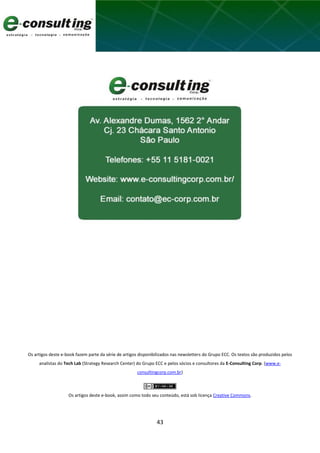 43
Os artigos deste e-book fazem parte da série de artigos disponibilizados nas newsletters do Grupo ECC. Os textos são produzidos pelos
analistas do Tech Lab (Strategy Research Center) do Grupo ECC e pelos sócios e consultores da E-Consulting Corp. (www.e-
consultingcorp.com.br)
Os artigos deste e-book, assim como todo seu conteúdo, está sob licença Creative Commons.
 
