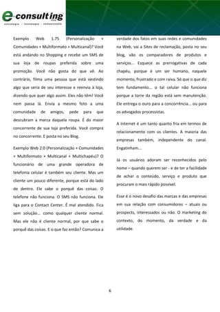 6
Exemplo Web 1.75 (Personalização +
Comunidades + Multiformato + Multicanal)? Você
está andando no Shopping e recebe um SMS de
sua loja de roupas preferida sobre uma
promoção. Você não gosta do que vê. Ao
contrário, filma uma pessoa que está vestindo
algo que seria de seu interesse e reenvia à loja,
dizendo que quer algo assim. Eles não têm! Você
nem passa lá. Envia a mesmo foto a uma
comunidade de amigos, pede para que
descubram a marca daquela roupa. É do maior
concorrente de sua loja preferida. Você compra
no concorrente. E posta no seu Blog.
Exemplo Web 2.0 (Personalização + Comunidades
+ Multiformato + Multicanal + Multichapéu)? O
funcionário de uma grande operadora de
telefonia celular é também seu cliente. Mas um
cliente um pouco diferente, porque está do lado
de dentro. Ele sabe o porquê das coisas. O
telefone não funciona. O SMS não funciona. Ele
liga para o Contact Center. É mal atendido. Fica
sem solução... como qualquer cliente normal.
Mas ele não é cliente normal, por que sabe o
porquê das coisas. E o que faz então? Comunica a
verdade dos fatos em suas redes e comunidades
na Web, vai a Sites de reclamação, posta no seu
blog, vão os comparadores de produtos e
serviços... Esquece as prerrogativas de cada
chapéu, porque é um ser humano, naquele
momento, frustrado e com raiva. Só que o que diz
tem fundamento... o tal celular não funciona
porque a torre da região está sem manutenção.
Ele entrega o ouro para a concorrência... ou para
os advogados processistas.
A Internet é um tanto quanto fria em termos de
relacionamento com os clientes. A maioria das
empresas também, independente do canal.
Engatinham...
Já os usuários adoram ser reconhecidos pelo
nome – quando querem ser - e de ter a facilidade
de achar o conteúdo, serviço e produto que
procuram o mais rápido possível.
Esse é o novo desafio das marcas e das empresas
em sua relação com consumidores – atuais ou
prospects, interessados ou não. O marketing do
contexto, do momento, da verdade e da
utilidade.
 