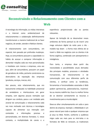 7
Reconstruindo o Relacionamento com Clientes com a
Web
A tecnologia da informação, as mídias interativas
e a Internet como ambiente/canal de
relacionamentos e colaboração definitivamente
transformaram a maneira tradicional de se fazer
negócios, de vender, atender e fidelizar clientes.
O relacionamento com consumidores, em
especial, tem passado por profundas mudanças.
Hoje, os consumidores possuem a capacidade e o
hábito de acessar e comparar informações e
demandar relações cada vez mais personalizadas
e imediatas com marcas e empresas, uma vez
que, além de consumidores, possuem um papel
de geradores de mídia, portanto construtores ou
destruidores da reputação das empresas
(produtos, serviços, marcas, etc).
Aos poucos, este relacionamento, que era
basicamente embasado na habilidade presencial
de vendedores e interlocutores em gerar
empatia, com algumas poucas restrições que
dirigiam sua conduta, passa a ser moldado pelo
arsenal de comunicação e relacionamento cada
vez mais recheado com técnicas e tecnologias
capazes de alimentar sua interação com
conteúdos e informações precisas e
personalizadas, em diversos formatos. E, nesse
contexto, a multiplicidade de canais e a
experiência proporcionada são os pontos
relevantes.
Apesar da tentação de se desenvolver novos
ambientes de forma pontual ou de inserir uma
mega estrutura digital da noite para o dia -
modelo top down - a forma mais efetiva de se
inserir a Web nos negócios com os clientes é de
forma orgânica, combinada com planejamento e
inteligência.
Para tanto, a empresa deve partir das
necessidades e possibilidades atuais derivadas
dos principais modelos, processos e atividades
transacionais, de relacionamento e de
comunicação com seus diferentes perfis de
clientes, e verificar como as tendências,
ferramentas e funcionalidades associadas à Web
podem aprimorá-las, potencializá-las, maximizá-
las ou mesmo redefini-las. Essa é a melhor forma
de se destinar corretamente os recursos e
investimentos para o mundo digital.
Deve-se olhar simultaneamente em volta e para
dentro da empresa. Exemplo: a Mobilidade é um
passo natural para toda e qualquer empresa que
já atua na Web. Porém, conforme a audiência
migra cada vez mais para as mini-telas e os
formatos de Web se renovam, as tradicionais
 