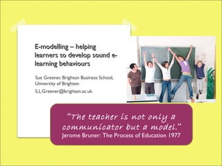 E-modelling – helping
learners to develop sound e-
learning behaviours
Sue Greener, Brighton Business School,
University of Brighton
S.L.Greener@brighton.ac.uk




              “The teacher is not only a
             communicator but a model .”
             Jerome Bruner: The Process of Education 1977
 