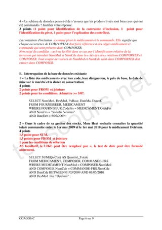 4 – Le schéma de données permet-il de s’assurer que les produits livrés sont bien ceux qui ont
été commandés ? Justifier votre réponse.
3 points (1 point pour identification de la contrainte d’inclusion, 1 point pour
l’identification du pivot, 1 point pour l’explication des contrôles).

La contrainte d'inclusion a comme pivot le médicament et la commande. Elle signifie que
chaque occurrence de COMPORTER doit faire référence à des objets médicament et
commande qui sont présents dans COMPOSER.
Non exigé du candidat : ceci est facilité dans ce cas par l’identification relative de la
livraison qui introduit NumMed et NumCde dans les clés des deux relations COMPORTER et
COMPOSER. Tout couple de valeurs de NumMed et NumCde saisi dans COMPORTER doit
exister dans COMPOSER.




                                                                                      e t
B. Interrogation de la base de données existante




                                                                .n
1 – La liste des médicaments avec leur code, leur désignation, le prix de base, la date de
mise sur le marché et la durée de conservation
4 points




                                                              s
2 points pour FROM et jointure




                                                            r
2 points pour les conditions. Admettre >= 5/07.




                                          u
       SELECT NumMed, DesMed, PxBase, DateMa, DureeC
       FROM FOURNISSEUR, MEDICAMENT




                                        o
       WHERE FOURNISEUR.CodeFrs = MEDICAMENT.CodeFrs
       AND NomFrs = "Sanofia Ventura"




                         c
       AND DateDer = 5/07/2009 ;




                       s
2 – Dans le cadre de sa gestion des stocks, Mme Heat souhaite connaître la quantité




   u
totale commandée entre le 1er mai 2009 et le 1er mai 2010 pour le médicament Detrium.
4 points




to
1,5 point pour SUM,
1,5 points pour FROM et jointure
1 pour les conditions de sélection
AS facultatif, le LIKE peut être remplacé par =, le test de date peut être formulé
autrement.

       SELECT SUM(QteCde) AS Quantité_Totale
       FROM MEDICAMENT, COMPOSER, COMMANDE-FRS
       WHERE MEDICAMENT.NumMed = COMPOSER.NumMed
       AND COMPOSER.NumCde = COMMANDE-FRS.NumCde
       AND DateCde BETWEEN 01/05/2009 AND 01/05/2010
       AND DesMed like "Detrium" ;




CGAGOS-C                                     Page 6 sur 9
 