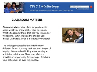 CLASSROOM MATTERSClassroom Matters is a place for you to write about what you know best … your classroom.  What’s happening there that has you thinking or wondering? What impacts the choices you make? Ultimately, what is it that really matters?  The writing you post here may take many different forms. You may seek input on a topic of inquiry.  You may be thinking about writing an article for publication. Classroom Matters provides an opportunity for you to get feedback from colleagues all over the country. 