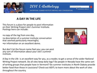 A DAY IN THE LIFEThis forum is a place for people to post information on their Writing Project site’s Summer Institute. Postings here can include:a copy of the log from one day, a description of a summer institute conversation that seemed particularly meaningful, or information on an excellent demo. But don’t let the forum name fool you; you can post any sort of information about your site’s summer institute. A Day in the Life  is an excellent way for you, as a reader, to get a sense of the wider National Writing Project network. Do all sites keep daily logs? Do people in Nevada have the same sort of writing groups that people have in Vermont? Do summer institutes in North Dakota provide better food than those in Louisiana? Check out ADITL to learn more about the work of sites throughout the country.