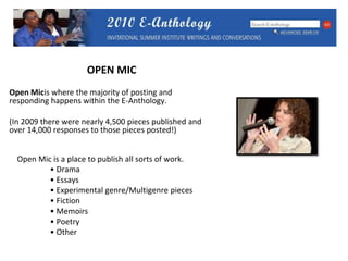 OPEN MICOpen Micis where the majority of posting and responding happens within the E-Anthology. (In 2009 there were nearly 4,500 pieces published and over 14,000 responses to those pieces posted!)    Open Mic is a place to publish all sorts of work.	   • Drama		   • Essays 	   • Experimental genre/Multigenre pieces	   • Fiction	   • Memoirs	   • Poetry 	   • Other