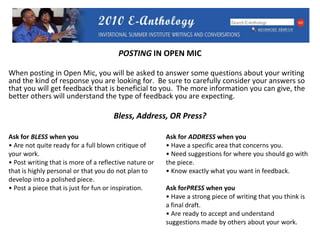 POSTING IN OPEN MICWhen posting in Open Mic, you will be asked to answer some questions about your writing and the kind of response you are looking for.  Be sure to carefully consider your answers so that you will get feedback that is beneficial to you.  The more information you can give, the better others will understand the type of feedback you are expecting.Bless, Address, OR Press?Ask for BLESS when you Are not quite ready for a full blown critique of   your work.