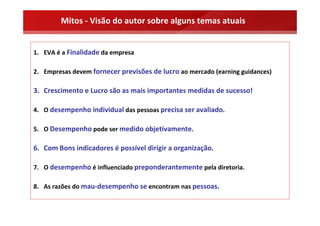 Mitos ‐ Visão do autor sobre alguns temas atuais


1. EVA é a Finalidade da empresa

2. Empresas devem fornecer previsões de lucro ao mercado (earning guidances)

3. Crescimento e Lucro são as mais importantes medidas de sucesso!

4. O desempenho individual das pessoas precisa ser avaliado.

5. O Desempenho pode ser medido objetivamente.

6. Com Bons indicadores é possível dirigir a organização.

7. O desempenho é influenciado preponderantemente pela diretoria.

8. As razões do mau‐desempenho se encontram nas pessoas.
 