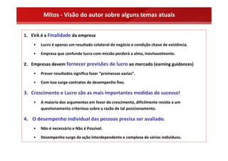 Mitos ‐ Visão do autor sobre alguns temas atuais


1. EVA é a Finalidade da empresa
    •   Lucro é apenas um resultado colateral do negócio e condição chave de existência.

    •   Empresa que confunde lucro com missão perderá a alma, inevitavelmente.

2. Empresas devem fornecer previsões de lucro ao mercado (earning guidances)
    •   Prever resultados significa fazer “promessas vazias”.

    •   Com isso surge contratos de desempenho fixo.

3. Crescimento e Lucro são as mais importantes medidas de sucesso!
    •   A maioria dos argumentos em favor do crescimento, dificilmente resiste a um 
        questionamento criterioso sobre a razão de tal posicionamento.

4. O desempenho individual das pessoas precisa ser avaliado.
    •   Não é necessário e Não é Possível.

    •   Desempenho surge da ação interdependente e complexa de vários indivíduos.
 