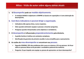 Mitos ‐ Visão do autor sobre alguns temas atuais

5.   O Desempenho pode ser medido objetivamente.
     •   A medição NUNCA é objetivam e SEMPRE se baseia em suposições e é uma abstração do 
         desempenho.

6. Com Bons indicadores é possível dirigir a organização.
     •   Indicadores dão apenas dicas, nunca respostas.
     •   Úteis quando estimulam equipes e pessoas a levantar perguntas.
     •   Perigosos quando interpretados como objetivos e verdadeiros.

7. O desempenho é influenciado preponderantemente pela diretoria.
     •   A gestão heróica é ineficaz em contextos complexos.
     •   Glorificação de gerentes de primeiro escalão é uma armadilha para o pensamento.

8. As razões do mau‐desempenho se encontram nas pessoas.
     •   Segundo DEMING, 95% dos problemas têm causa no sistema e 5% nas pessoas. Ao focar 
         sobre as pessoas deixa‐se de perceber o verdadeiro potencial de melhoria.
     •   Pergunta: O que impede uma equipe ou pessoa de apresentar um bom desempenho?
 