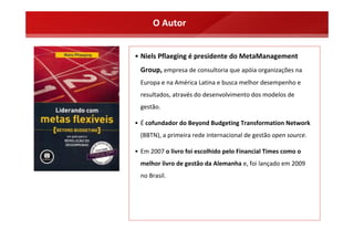 O Autor


• Niels Pflaeging é presidente do MetaManagement 
  Group, empresa de consultoria que apóia organizações na 
  Europa e na América Latina e busca melhor desempenho e 
  resultados, através do desenvolvimento dos modelos de 
  gestão.

• É cofundador do Beyond Budgeting Transformation Network
  (BBTN), a primeira rede internacional de gestão open source.

• Em 2007 o livro foi escolhido pelo Financial Times como o 
  melhor livro de gestão da Alemanha e, foi lançado em 2009 
  no Brasil.
 