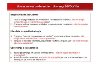 Liderar em vez de Gerenciar... Liderança DEVOLVIDA

Responsividade aos Clientes

1. Focar o esforço de todos em melhorar os resultados dos clientes – não em atingir 
   metas internas, previamente negociadas!
2. Criar uma rede de pequenas unidades  responsáveis por resultados – não hierarquias 
   centralizadoras! 

Liberdade e capacidade de agir 

3. Promover “sucesso como vencer em equipe”, em comparação ao mercado – não 
   atingir metas internas/fixas ”custe o que custar“! 
4. Dar para as equipes: liberdade, capacidade e autoridade para agir – ao invés de exigir 
   aderência aos planos! 

Governança e transparência 

5. Basear governança em valores e limites claros – não em regras detalhadas e 
   orçamentos! 
6. Abrir informação para todos – ao invés de restringí‐la aos que precisam saber e criar 
   hierarquias de acesso de informação! 
 