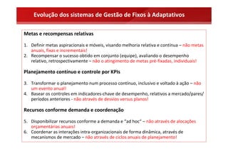 Evolução dos sistemas de Gestão de Fixos à Adaptativos

Metas e recompensas relativas

1. Definir metas aspiracionais e móveis, visando melhoria relativa e contínua – não metas 
   anuais, fixas e incrementais! 
2. Recompensar o sucesso obtido em conjunto (equipe), avaliando o desempenho 
   relativo, retrospectivamente – não o atingimento de metas pré‐fixadas, individuais!

Planejamento contínuo e controle por KPIs

3. Transformar o planejamento num processo contínuo, inclusivo e voltado à ação – não 
   um evento anual!
4. Basear os controles em indicadores‐chave de desempenho, relativos a mercado/pares/ 
   períodos anteriores ‐ não através de desvios versus planos!

Recursos conforme demanda e coordenação

5. Disponibilizar recursos conforme a demanda e “ad hoc“ – não através de alocações 
   orçamentárias anuais!
6. Coordenar as interações intra‐organizacionais de forma dinâmica, através de 
   mecanismos de mercado – não através de ciclos anuais de planejamento!
 