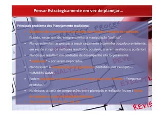Pensar Estrategicamente em vez de planejar...


Principais problema dos Planejamento tradicional
    •   Os planos são cronicamente permeados por ilusões a respeito da realidade,
        ficando, nesse sentido, sempre sujeitos à manipulação “política”.
    •   Planos estimulam as pessoas a seguir cegamente o caminho traçado previamente, 
        em vez de atingir os melhores resultados possíveis, a serem avaliados a posteriori.
    •   Planos que resultam em contratos de desempenho são forçosamente 
        “medíocres” – por serem negociados.
    •   Planos levam à manipulação de prognósticos (contábeis, por exemplo) –
        NUMBERS GAME.
    •   Podem prejudicar o relacionamento de longo prazo com clientes – “empurrar 
        produtos”.
    •   No debate, a partir de comparações entre planejado e realizado, levam à busca 
        de culpados e a uma mentalidade defensiva.
    •   Processo de Check, Aim, Plan, Act – pág. 139
 