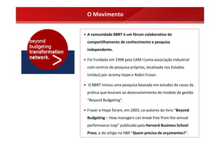 O Movimento


• A comunidade BBRT é um fórum colaborativo de 
  compartilhamento de conhecimento e pesquisa 
  independente. 

• Foi Fundada em 1998 pela CAM‐I (uma associação industrial 
  com centros de pesquisa próprias, localizada nos Estados 
  Unidos) por Jeremy Hope e Robin Fraser.

• O BBRT iniciou uma pesquisa baseada em estudos de casos da 
  prática que levaram ao desenvolvimento do modelo de gestão 
  “Beyond Budgeting”. 

• Fraser e Hope foram, em 2003, co‐autores do livro “Beyond 
  Budgeting – How managers can break free from the annual 
  performance trap” publicado pela Harvard Business School 
  Press, e do artigo na HBR “Quem precisa de orçamentos?”.
 