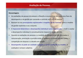 Avaliação de Pessoas


Desvantagens
•   As avaliações de pessoa introduzem a filosofia e as premissas dos contratos fixos de 
    desempenho e da gestão por comando e controle na esfera da pessoa.
•   Baseiam‐se nos pressupostos equivocados a respeito do ser humano como o modelo 
    de gestão taylorista e seu conjunto.
•   É impossível determinar o desempenho individual numa organização – medir e avaliar 
    o desempenho individual é conceitualmente impossível e sem sentido.
•   Quando as avaliações de pessoas e a medição do desempenho são vinculadas à
    remuneração, premiação e punição então o feedback se transforma em tutela, a 
    competição em disputa e o desafio em coação
•   Desempenho só pode ser avaliado e julgado e nunca verificado ou medido. A 
    avaliação é sempre subjetiva.
 