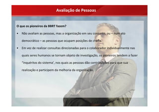 Avaliação de Pessoas


O que os pioneiros da BBRT fazem?

•   Não avaliam as pessoas, mas a organização em seu conjunto, ou – num ato 

    democrático – as pessoas que ocupam posições de chefia.

•   Em vez de realizar consultas direcionadas para o colaborador individualmente nas 

    quais seres humanos se tornam objeto de investigação, os pioneiros tendem a fazer 

    “inquéritos do sistema’, nos quais as pessoas dão contribuições para que sua 

    realização e participem da melhoria da organização.
 
