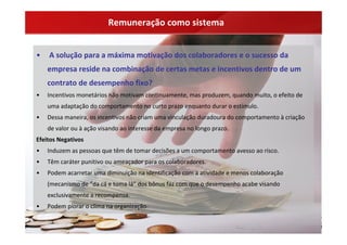 Remuneração como sistema


•   A solução para a máxima motivação dos colaboradores e o sucesso da 
    empresa reside na combinação de certas metas e incentivos dentro de um 
    contrato de desempenho fixo?
•   Incentivos monetários não motivam continuamente, mas produzem, quando muito, o efeito de 
    uma adaptação do comportamento no curto prazo enquanto durar o estímulo.
•   Dessa maneira, os incentivos não criam uma vinculação duradoura do comportamento à criação 
    de valor ou à ação visando ao interesse da empresa no longo prazo.
Efeitos Negativos
•   Induzem as pessoas que têm de tomar decisões a um comportamento avesso ao risco.
•   Têm caráter punitivo ou ameaçador para os colaboradores.
•   Podem acarretar uma diminuição na identificação com a atividade e menos colaboração 
    (mecanismo de “da cá e toma lá” dos bônus faz com que o desempenho acabe visando 
    exclusivamente a recompensa.
•   Podem piorar o clima na organização.
 