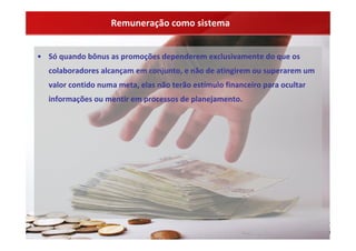Remuneração como sistema


• Só quando bônus as promoções dependerem exclusivamente do que os 
  colaboradores alcançam em conjunto, e não de atingirem ou superarem um 
  valor contido numa meta, elas não terão estímulo financeiro para ocultar 
  informações ou mentir em processos de planejamento.
 