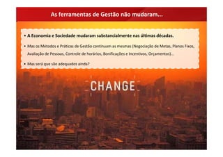 As ferramentas de Gestão não mudaram...


• A Economia e Sociedade mudaram substancialmente nas últimas décadas.

• Mas os Métodos e Práticas de Gestão continuam as mesmas (Negociação de Metas, Planos Fixos, 
 Avaliação de Pessoas, Controle de horários, Bonificações e Incentivos, Orçamentos)...

• Mas será que são adequados ainda?
 