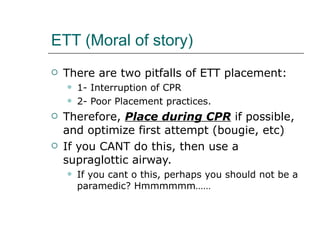 ETT (Moral of story) There are two pitfalls of ETT placement: 1- Interruption of CPR  2- Poor Placement practices.  Therefore,  Place during CPR  if possible, and optimize first attempt (bougie, etc) If you CANT do this, then use a supraglottic airway. If you cant o this, perhaps you should not be a paramedic? Hmmmmmm……  