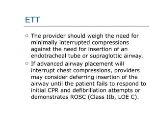 ETT The provider should weigh the need for minimally interrupted compressions against the need for insertion of an endotracheal tube or supraglottic airway. If advanced airway placement will interrupt chest compressions, providers may consider deferring insertion of the airway until the patient fails to respond to initial CPR and defibrillation attempts or demonstrates ROSC (Class IIb, LOE C). 