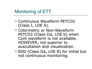 Monitoring of ETT Continuous Waveform PETCO2 (Class I, LOE A). Colormetric or Non-Waveform PETCO2 (Class IIa, LOE b) when Cont waveform is not available. HOWEVER, not superior to auscultation and visualization.  EDD (Class IIa, LOE B) for initial but not continuous monitoring. 