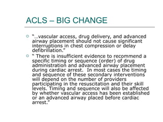 ACLS – BIG CHANGE “… vascular access, drug delivery, and advanced airway placement should not cause significant interruptions in chest compression or delay defibrillation.” “  There is insufficient evidence to recommend a specific timing or sequence (order) of drug administration and advanced airway placement during cardiac arrest.  In most cases the timing and sequence of these secondary interventions will depend on the number of providers participating in the resuscitation and their skill levels. Timing and sequence will also be affected by whether vascular access has been established or an advanced airway placed before cardiac arrest.” 