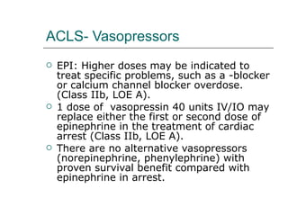 ACLS- Vasopressors EPI: Higher doses may be indicated to treat specific problems, such as a -blocker or calcium channel blocker overdose. (Class IIb, LOE A). 1 dose of  vasopressin 40 units IV/IO may replace either the first or second dose of epinephrine in the treatment of cardiac arrest (Class IIb, LOE A). There are no alternative vasopressors (norepinephrine, phenylephrine) with proven survival benefit compared with epinephrine in arrest. 
